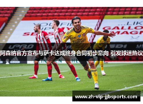 阿森纳官方宣布与萨卡达成终身合同初步意向 引发球迷热议